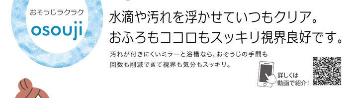 水滴や汚れを浮かせていつもクリア。おふろもココロもすっきり視界良好です。汚れが付きにくいミラーと浴槽なら、おそうじの手間も回数も削減できて視界も気分もすっきり。