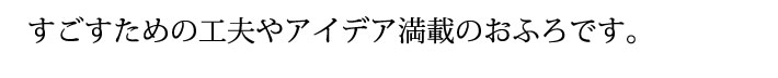 すごすための工夫やアイデア満載のおふろです。