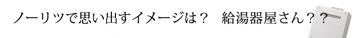 ノーリツで思い出すイメージは？給湯器屋さん？？