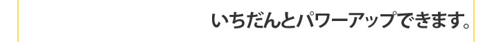 いちだんとパワーアップできます。