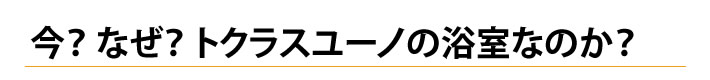 今？なぜ？トクラス　ユーノの浴室なのか？