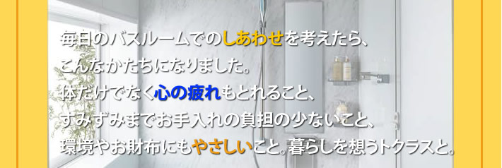 毎日のバスルームでのしあわせを考えたら、
			こんなかたちになりました。
			体だけでなく心の疲れもとれること、
			すみずみまでお手入れの負担の少ないこと、
			環境やお財布にもやさしいこと。暮らしを想うトクラスと。