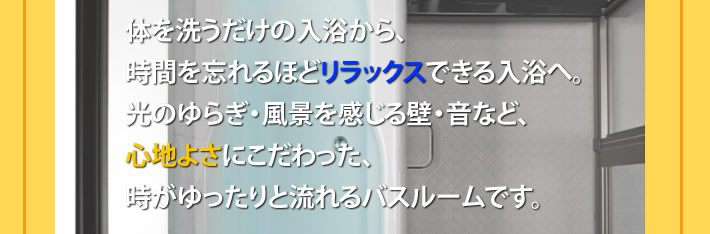 体を洗うだけの入浴から、時間を忘れるほどリラックスできる入浴へ。
			光のゆらぎ風景を感じる壁・音など、心地よさにこだわった、時がゆったりと流れるバスルームです。