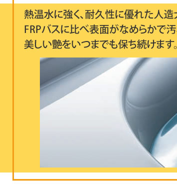 熱温水に強く、耐久性に優れた人造大理石バスタブ。
			FRPバスに比べ表面がなめらかで汚れがつきにくく、お手入れ簡単。
			美しい艶をいつまでも保ち続けます。