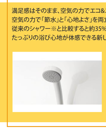 満足感はそのまま、空気の力でエコ&エコ
			空気の力で「節水」と「心地よさ」を両立。
			従来のシャワー※と比較すると約35%（当社比）節水しながら、
			たっぷりの浴び心地が体感できる新しいシャワーです。