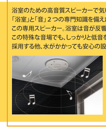 浴室のための高音質スピーカーで気軽にいい音が楽しめます
			「浴室」と「音」２つの専門知識を備えたトクラスだからこそ設計できた
			この専用スピーカー。浴室は音が反響しやすいなど特殊な環境です。
			この特殊な音場でも、しっかりと低音を響かせる「Ｗバスレフ方式」を
			採用する他、水がかかっても安心の設計となっています。