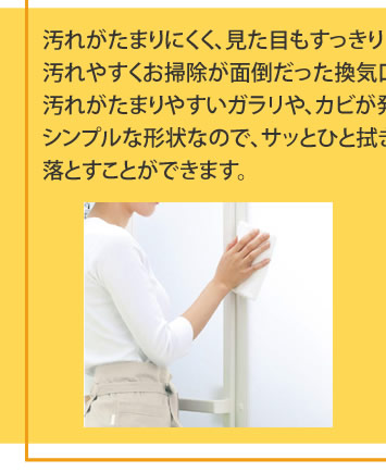 汚れがたまりにくく、見た目もすっきり汚れやすくお掃除が面倒だった換気口をドアの上部へ移動しました。汚れがたまりやすいガラリや、カビが発生しやすいゴムパッキンがない