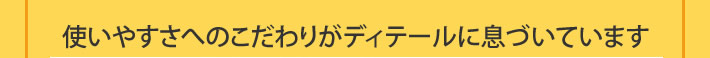 使いやすさへのこだわりがディテールに息づいています