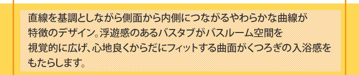 直線を基調としながら側面から内側につながるやわらかな曲線が特徴のデザイン。浮遊感のあるバスタブがバスルーム空間を視覚的に広げ、心地良くからだにフィットする曲面がくつろぎの入浴感をもたらします。