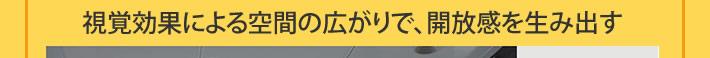視覚効果による空間の広がりで、開放感を生み出す