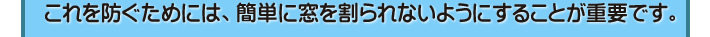 これを防ぐためには、簡単に窓を割られないようにすることが重要です。