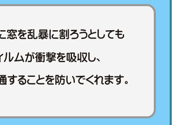 仮に窓を乱暴に割ろうとしてもフィルムが衝撃を吸収し、貫通することを防いでくれます。