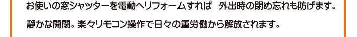 お使いの窓シャッターを電動へリフォームすれば　外出時の閉め忘れも防げます。　静かな開閉。楽々リモコン操作で日々の重労働から解放されます。