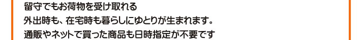 留守でもお荷物を受け取れる　外出時も、在宅時も暮らしにゆとりが生まれます。通販やネットで買った商品も日時指定が不要です。
