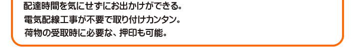 配達時間を気にせずにお出かけができる。　電気配線工事が不要で取り付けカンタン。　荷物の受取時に必要な、押印も可能。