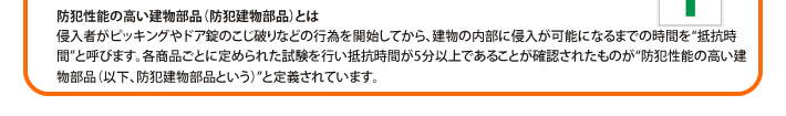 防犯性能の高い建物部品（防犯建物部品）とは侵入者がピッキングやドア錠のこじ破りなどの行為を開始してから、建物の内部に侵入が可能になるまでの時間を“抵抗時間”と呼びます。各商品ごとに定められた試験を行い抵抗時間が5分以上であることが確認されたものが“防犯性能の高い建物部品（以下、防犯建物部品という）”と定義されています。