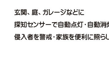 玄関、庭、ガレージなどに探知センサーで自動点灯・自動消灯。侵入者を警戒・家族を便利に照らします。