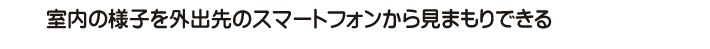 室内の様子を外出先のスマートフォンから見まもりできる