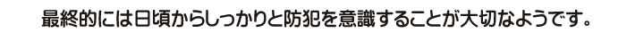 最終的には日頃からしっかりと防犯を意識することが大切なようです。