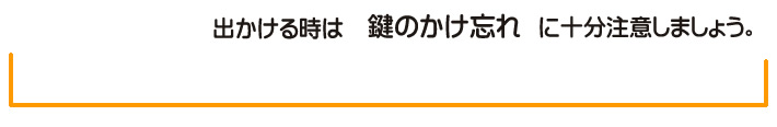 出かける時は　鍵のかけ忘れ　に　十分注意しましょう。