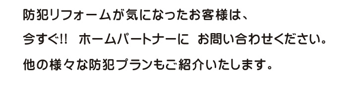 防犯リフォームが気になったお客様は、今すぐ!!ホームパートナーにお問い合わせください。他の様々な防犯プランもご紹介いたします。