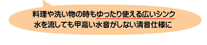 料理や洗い物の時もゆったり使える広いシンク水を流しても甲高い水音がしない清音仕様に