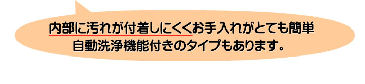 内部に汚れが付着しにくくお手入れがとても簡単自動洗浄機能付きのタイプもあります。