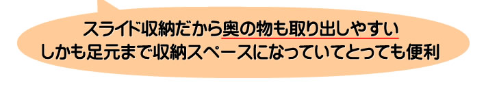 スライド収納だから奥の物も取り出しやすいしかも足元まで収納スペースになっていてとっても便利