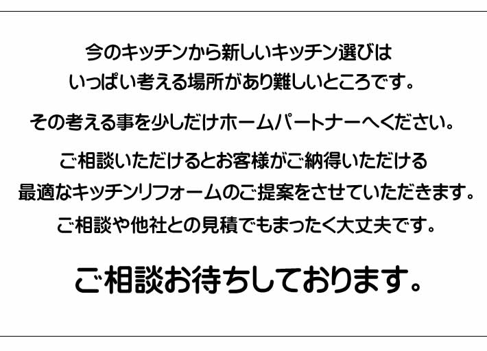 今のキッチンから新しいキッチン選びは、いっぱい考える場所があり難しいところです。その考えることを少しだけホームパートナーへください。ご相談いただけるとお客様がご納得いただける最適なキッチンリフォームの提案をさせていただきます・ご相談や他社とも見積でも全く大丈夫です。ご相談お待ちしております。