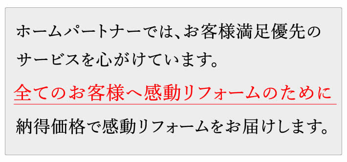 ホームパートナーでは、お客様満足優先のサービスを心がけています。全てのお客様へ感動リフォームのために納得価格で感動リフォームをお届けします。