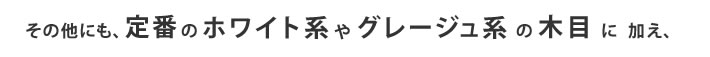 その他にも、定番のホワイト型やグレージュ系の木目に加え、