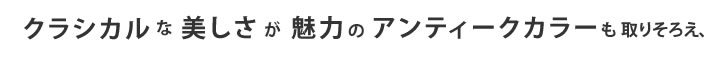 クラシカルな美しさが魅力のアンティークカラーも取りそろえ、