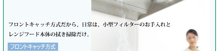 フロントキャッチ方式だから、日常は、小型フィルターのお手入れとレンジフード本体の拭き掃除だけ。