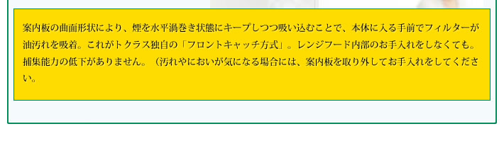 案内板の曲面形状により、煙を水平渦巻き状態にキープしつつ吸い込むことで、本体に入る手前でフィルターが油汚れを吸着。これがトクラス独自の「フロントキャッチ方式」。レンジフード内部のお手入れをしなくても。捕集能力の低下がありません。（汚れやにおいが気になる場合には、案内板を取り外してお手入れをしてください。