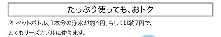 たっぷり使っても、おトク　２リットルペットボトル、１本分の浄水が約４円、もしくは約７円で、とてもリーズナブルに使えます。