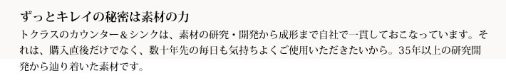 ずっとキレイの秘密は素材の力
            トクラスのカウンター＆シンクは、素材の研究・開発から成形まで自社で一貫しておこなっています。それは、購入直後だけでなく、数十年先の毎日も気持ちよくご使用いただきたいから。35年以上の研究開発から辿り着いた素材です。
