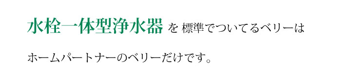 水栓一体型浄水器を標準で付いてくるベリーはホームパートナーのベリーだけです。