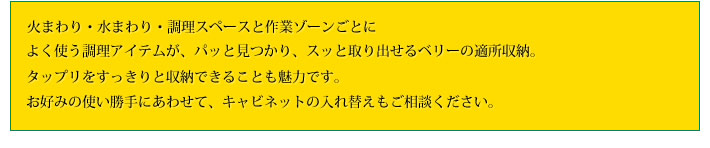 火まわり・水まわり・調理スペースと作業ゾーンごとによく使う調理アイテムが、パッと見つかり、スッと取り出せるベリーの適所収納。タップリをすっきりと収納できることも魅力です。お好みの使い勝手にあわせて、キャビネットの入れ替えもご相談ください。