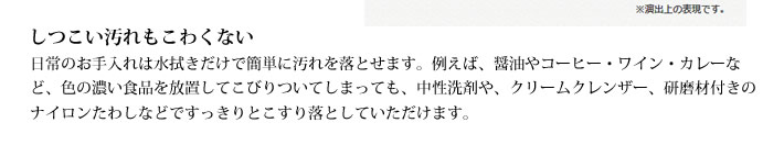 しつこい汚れもこわくない
            日常のお手入れは水拭きだけで簡単に汚れを落とせます。例えば、醤油やコーヒー・ワイン・カレーなど、色の濃い食品を放置してこびりついてしまっても、中性洗剤や、クリームクレンザー、研磨材付きのナイロンたわしなどですっきりとこすり落としていただけます。