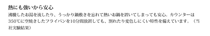 熱にも強いから安心
            沸騰したお湯を流したり、うっかり鍋敷きを忘れて熱いお鍋を置いてしまっても安心。カウンターは350℃に空焼きしたフライパンを10分間放置しても、割れたり変色しにくい特性を備えています。（当社実験結果