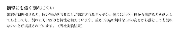 衝撃にも強く割れにくい
            缶詰や調理器具など、固い物が落ちることが想定されるキッチン。例えば吊り戸棚から缶詰などを落としてしまっても、割れにくい厚みと特性を備えています。重さ198gの鋼球を1mの高さから落としても割れないことが実証されています。（当社実験結果）