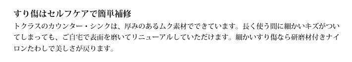 すり傷はセルフケアで簡単補修
            トクラスのカウンター・シンクは、厚みのあるムク素材でできています。長く使う間に細かいキズがついてしまっても、ご自宅で表面を磨いてリニューアルしていただけます。細かいすり傷なら研磨材付きナイロンたわしで美しさが戻ります。