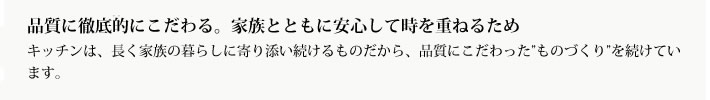 品質に徹底的にこだわる。家族とともに安心して時を重ねるため
            キッチンは、長く家族の暮らしに寄り添い続けるものだから、品質にこだわった”ものづくり”を続けています。