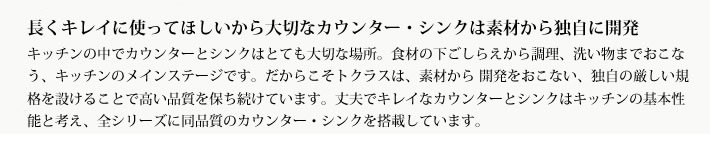 長くキレイに使ってほしいから大切なカウンター・シンクは素材から独自に開発
            キッチンの中でカウンターとシンクはとても大切な場所。食材の下ごしらえから調理、洗い物までおこなう、キッチンのメインステージです。だからこそトクラスは、素材から 開発をおこない、独自の厳しい規格を設けることで高い品質を保ち続けています。丈夫でキレイなカウンターとシンクはキッチンの基本性能と考え、全シリーズに同品質のカウンター・シンクを搭載しています。