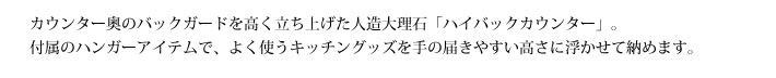 カウンター奥のバックガードを高く立ち上げた人造大理石「ハイバックカウンター」。
            付属のハンガーアイテムで、よく使うキッチングッズを手の届きやすい高さに浮かせて納めます。。