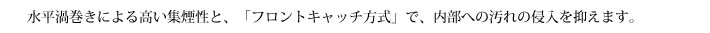 水平渦巻きによる高い集煙性と、「フロントキャッチ方式」で、内部への汚れの侵入を抑えます。