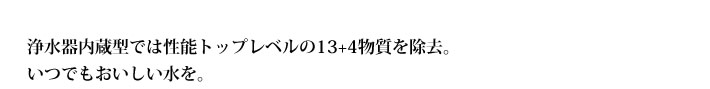 浄水器内蔵型では性能トップレベルの13+4物質を除去。
            いつでもおいしい水を。