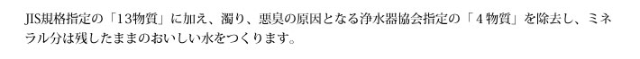 JIS規格指定の「13物質」に加え、濁り、悪臭の原因となる浄水器協会指定の「４物質」を除去し、ミネラル分は残したままのおいしい水をつくります。