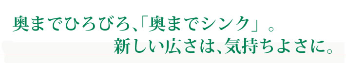 奥までひろびろ、「奥までシンク」。新しい広さは、気持ちよさに。