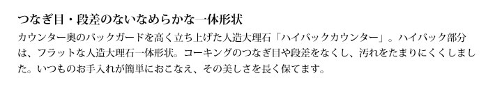 つなぎ目・段差のないなめらかな一体形状
            カウンター奥のバックガードを高く立ち上げた人造大理石「ハイバックカウンター」。ハイバック部分は、フラットな人造大理石一体形状。コーキングのつなぎ目や段差をなくし、汚れをたまりにくくしました。いつものお手入れが簡単におこなえ、その美しさを長く保てます。